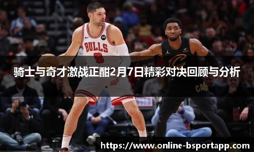 骑士与奇才激战正酣2月7日精彩对决回顾与分析